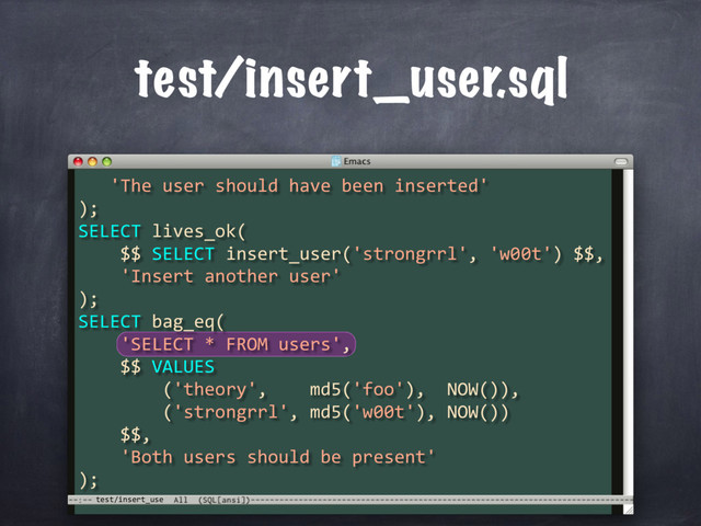 test/insert_use
test/insert_user.sql
'The user should have been inserted'
);
SELECT lives_ok(
$$ SELECT insert_user('strongrrl', 'w00t') $$,
'Insert another user'
);
SELECT bag_eq(
'SELECT * FROM users',
$$ VALUES
('theory', md5('foo'), NOW()),
('strongrrl', md5('w00t'), NOW())
$$,
'Both users should be present'
);
