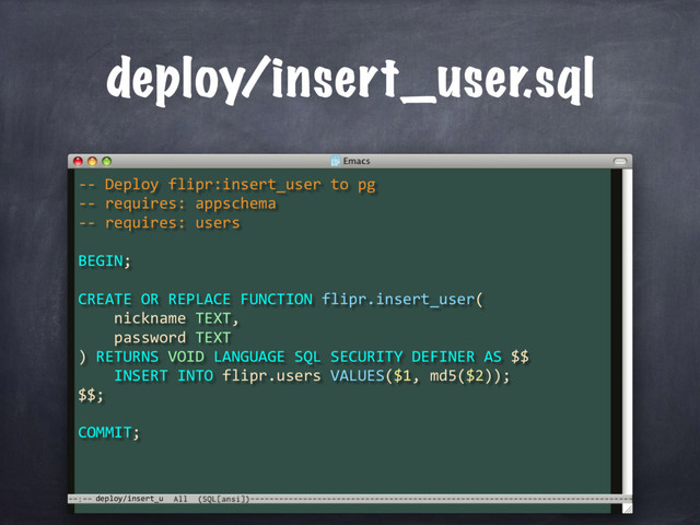 deploy/insert_u
deploy/insert_user.sql
-- Deploy flipr:insert_user to pg
-- requires: appschema
-- requires: users
BEGIN;
CREATE OR REPLACE FUNCTION flipr.insert_user(
nickname TEXT,
password TEXT
) RETURNS VOID LANGUAGE SQL SECURITY DEFINER AS $$
INSERT INTO flipr.users VALUES($1, md5($2));
$$;
COMMIT;

