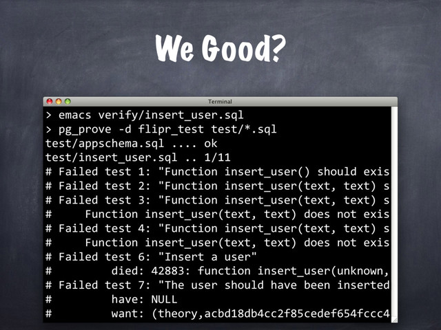 We Good?
emacs verify/insert_user.sql
>
>
pg_prove -d flipr_test test/*.sql
test/appschema.sql .... ok
test/insert_user.sql .. 1/11
# Failed test 1: "Function insert_user() should exis
# Failed test 2: "Function insert_user(text, text) s
# Failed test 3: "Function insert_user(text, text) s
# Function insert_user(text, text) does not exis
# Failed test 4: "Function insert_user(text, text) s
# Function insert_user(text, text) does not exis
# Failed test 6: "Insert a user"
# died: 42883: function insert_user(unknown,
# Failed test 7: "The user should have been inserted
# have: NULL
# want: (theory,acbd18db4cc2f85cedef654fccc4
