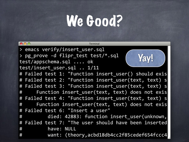 We Good?
emacs verify/insert_user.sql
>
>
pg_prove -d flipr_test test/*.sql
test/appschema.sql .... ok
test/insert_user.sql .. 1/11
# Failed test 1: "Function insert_user() should exis
# Failed test 2: "Function insert_user(text, text) s
# Failed test 3: "Function insert_user(text, text) s
# Function insert_user(text, text) does not exis
# Failed test 4: "Function insert_user(text, text) s
# Function insert_user(text, text) does not exis
# Failed test 6: "Insert a user"
# died: 42883: function insert_user(unknown,
# Failed test 7: "The user should have been inserted
# have: NULL
# want: (theory,acbd18db4cc2f85cedef654fccc4
Yay!
