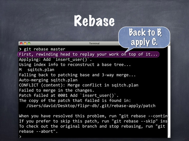 > git rebase master
First, rewinding head to replay your work on top of it...
Applying: Add `insert_user()`.
Using index info to reconstruct a base tree...
M sqitch.plan
Falling back to patching base and 3-way merge...
Auto-merging sqitch.plan
CONFLICT (content): Merge conflict in sqitch.plan
Failed to merge in the changes.
Patch failed at 0001 Add `insert_user()`.
The copy of the patch that failed is found in:
/Users/david/Desktop/flipr-db/.git/rebase-apply/patch
When you have resolved this problem, run "git rebase --contin
If you prefer to skip this patch, run "git rebase --skip" ins
To check out the original branch and stop rebasing, run "git
rebase --abort".
>
Rebase
>
Back to B,
apply C.
