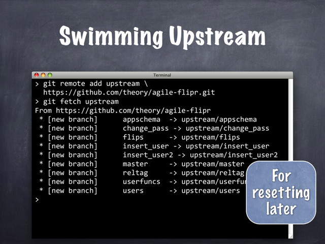 git remote add upstream \
https://github.com/theory/agile-flipr.git
>
Swimming Upstream
>
git fetch upstream
From https://github.com/theory/agile-flipr
* [new branch] appschema -> upstream/appschema
* [new branch] change_pass -> upstream/change_pass
* [new branch] flips -> upstream/flips
* [new branch] insert_user -> upstream/insert_user
* [new branch] insert_user2 -> upstream/insert_user2
* [new branch] master -> upstream/master
* [new branch] reltag -> upstream/reltag
* [new branch] userfuncs -> upstream/userfuncs
* [new branch] users -> upstream/users
>
For
resetting
later
