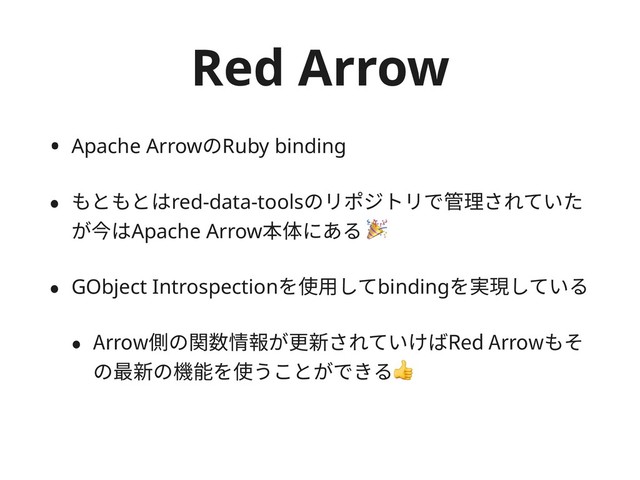 Red Arrow
• Apache ArrowのRuby binding
• もともとはred-data-toolsのリポジトリで管理されていた
が今はApache Arrow本体にある 
• GObject Introspectionを使⽤してbindingを実現している
• Arrow側の関数情報が更新されていけばRed Arrowもそ
の最新の機能を使うことができる
