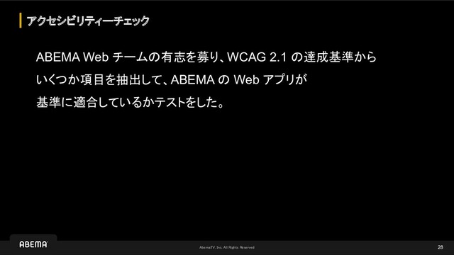 AbemaTV, Inc. All Rights Reserved 
ABEMA Web チームの有志を募り、WCAG 2.1 の達成基準から
いくつか項目を抽出して、ABEMA の Web アプリが
基準に適合しているかテストをした。
アクセシビリティーチェック
28

