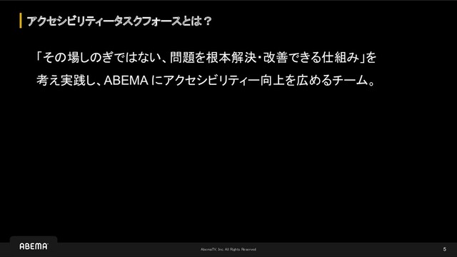 AbemaTV, Inc. All Rights Reserved 
「その場しのぎではない、問題を根本解決・改善できる仕組み」を
考え実践し、ABEMA にアクセシビリティー向上を広めるチーム。
アクセシビリティータスクフォースとは？
5
