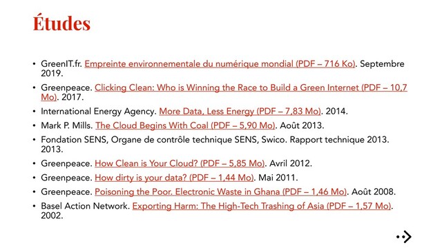 Études
• GreenIT.fr. Empreinte environnementale du numérique mondial (PDF – 716 Ko). Septembre
2019.
• Greenpeace. Clicking Clean: Who is Winning the Race to Build a Green Internet (PDF – 10,7
Mo). 2017.
• International Energy Agency. More Data, Less Energy (PDF – 7,83 Mo). 2014.
• Mark P. Mills. The Cloud Begins With Coal (PDF – 5,90 Mo). Août 2013.
• Fondation SENS, Organe de contrôle technique SENS, Swico. Rapport technique 2013.
2013.
• Greenpeace. How Clean is Your Cloud? (PDF – 5,85 Mo). Avril 2012.
• Greenpeace. How dirty is your data? (PDF – 1,44 Mo). Mai 2011.
• Greenpeace. Poisoning the Poor. Electronic Waste in Ghana (PDF – 1,46 Mo). Août 2008.
• Basel Action Network. Exporting Harm: The High-Tech Trashing of Asia (PDF – 1,57 Mo).
2002.
