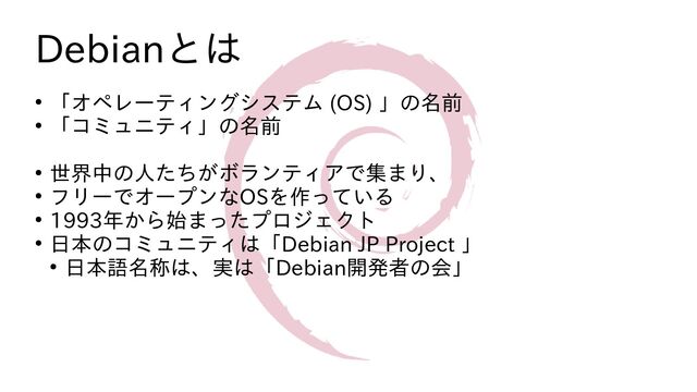 Debianとは
● 「オペレーティングシステム (OS) 」の名前
● 「コミュニティ」の名前
● 世界中の人たちがボランティアで集まり、
● フリーでオープンなOSを作っている
● 1993年から始まったプロジェクト
● 日本のコミュニティは「Debian JP Project 」
● 日本語名称は、実は「Debian開発者の会」
