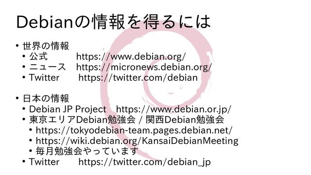 Debianの情報を得るには
● 世界の情報
● 公式　　　https://www.debian.org/
● ニュース　https://micronews.debian.org/
● Twitter　　https://twitter.com/debian
● 日本の情報
● Debian JP Project　https://www.debian.or.jp/
● 東京エリアDebian勉強会 / 関西Debian勉強会
● https://tokyodebian-team.pages.debian.net/
● https://wiki.debian.org/KansaiDebianMeeting
● 毎月勉強会やっています
● Twitter　　https://twitter.com/debian_jp
