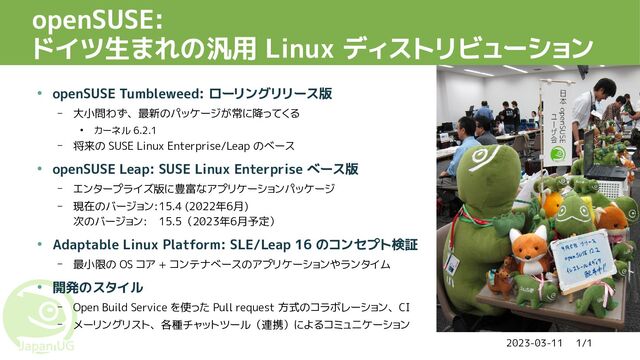 2023-03-11 1/1
openSUSE:
ドイツ生まれの汎用 Linux ディストリビューション
● openSUSE Tumbleweed: ローリングリリース版
– 大小問わず、最新のパッケージが常に降ってくる
● カーネル 6.2.1
– 将来の SUSE Linux Enterprise/Leap のベース
● openSUSE Leap: SUSE Linux Enterprise ベース版
– エンタープライズ版に豊富なアプリケーションパッケージ
– 現在のバージョン:15.4 (2022年6月)
次のバージョン: 15.5（2023年6月予定）
● Adaptable Linux Platform: SLE/Leap 16 のコンセプト検証
– 最小限の OS コア + コンテナベースのアプリケーションやランタイム
● 開発のスタイル
– Open Build Service を使った Pull request 方式のコラボレーション、CI
– メーリングリスト、各種チャットツール（連携）によるコミュニケーション
