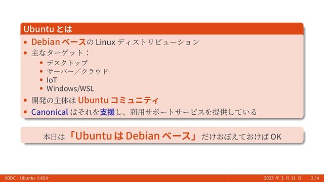 Ubuntu とは
• Debian ベースの Linux ディストリビューション
• 主なターゲット：
• デスクトップ
• サーバー／クラウド
• IoT
• Windows/WSL
• 開発の主体は Ubuntu コミュニティ
• Canonical はそれを支援し、商用サポートサービスを提供している
本日は「Ubuntu は Debian ベース」だけおぼえておけば OK
XDDC：Ubuntu の紹介 2023 年 3 月 11 日 2 / 4
