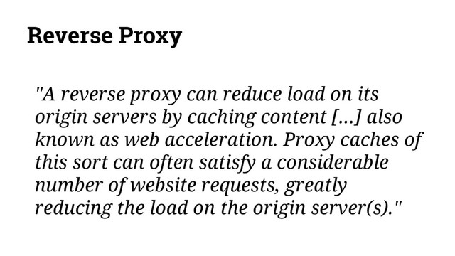 Reverse Proxy
"A reverse proxy can reduce load on its
origin servers by caching content [...] also
known as web acceleration. Proxy caches of
this sort can often satisfy a considerable
number of website requests, greatly
reducing the load on the origin server(s)."
