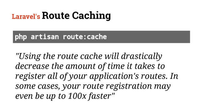Laravel's Route Caching
"Using the route cache will drastically
decrease the amount of time it takes to
register all of your application's routes. In
some cases, your route registration may
even be up to 100x faster"
php artisan route:cache

