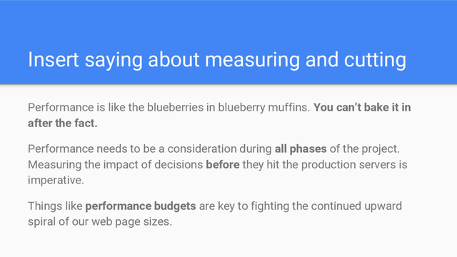 Insert saying about measuring and cutting
Performance is like the blueberries in blueberry muffins. You can’t bake it in
after the fact.
Performance needs to be a consideration during all phases of the project.
Measuring the impact of decisions before they hit the production servers is
imperative.
Things like performance budgets are key to fighting the continued upward
spiral of our web page sizes.
