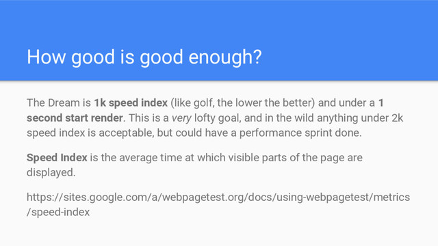 How good is good enough?
The Dream is 1k speed index (like golf, the lower the better) and under a 1
second start render. This is a very lofty goal, and in the wild anything under 2k
speed index is acceptable, but could have a performance sprint done.
Speed Index is the average time at which visible parts of the page are
displayed.
https://sites.google.com/a/webpagetest.org/docs/using-webpagetest/metrics
/speed-index
