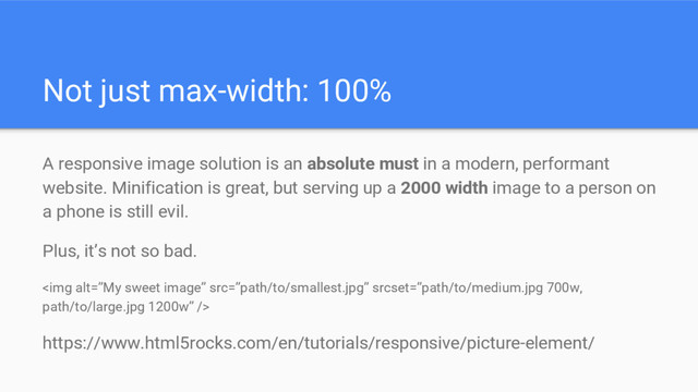 Not just max-width: 100%
A responsive image solution is an absolute must in a modern, performant
website. Minification is great, but serving up a 2000 width image to a person on
a phone is still evil.
Plus, it’s not so bad.
<img alt="”My" src="%E2%80%9Dpath/to/smallest.jpg%E2%80%9D">
https://www.html5rocks.com/en/tutorials/responsive/picture-element/
