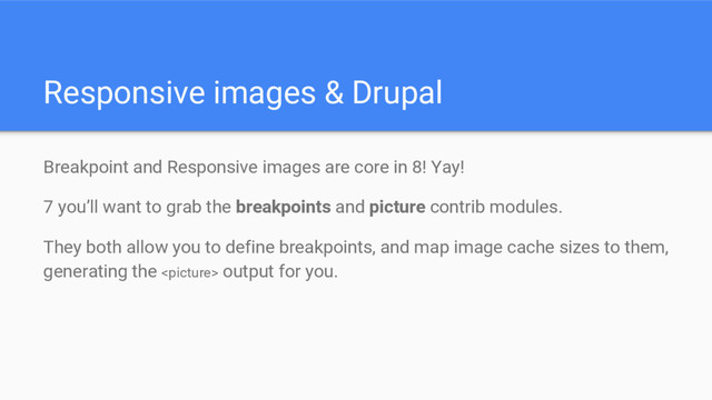 Responsive images & Drupal
Breakpoint and Responsive images are core in 8! Yay!
7 you’ll want to grab the breakpoints and picture contrib modules.
They both allow you to define breakpoints, and map image cache sizes to them,
generating the  output for you.
