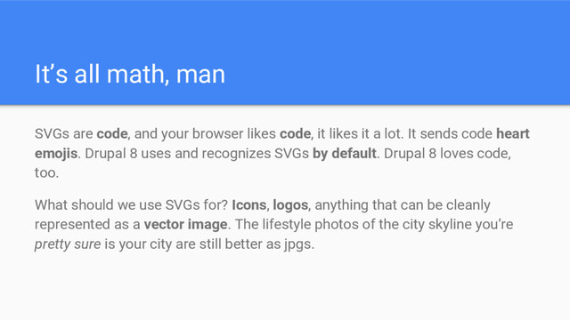 It’s all math, man
SVGs are code, and your browser likes code, it likes it a lot. It sends code heart
emojis. Drupal 8 uses and recognizes SVGs by default. Drupal 8 loves code,
too.
What should we use SVGs for? Icons, logos, anything that can be cleanly
represented as a vector image. The lifestyle photos of the city skyline you’re
pretty sure is your city are still better as jpgs.
