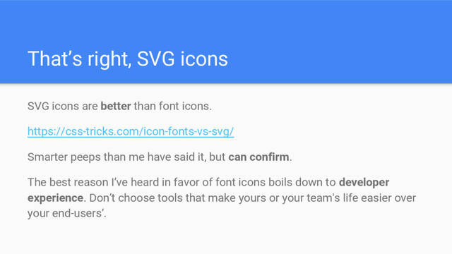 That’s right, SVG icons
SVG icons are better than font icons.
https://css-tricks.com/icon-fonts-vs-svg/
Smarter peeps than me have said it, but can confirm.
The best reason I’ve heard in favor of font icons boils down to developer
experience. Don’t choose tools that make yours or your team's life easier over
your end-users’.
