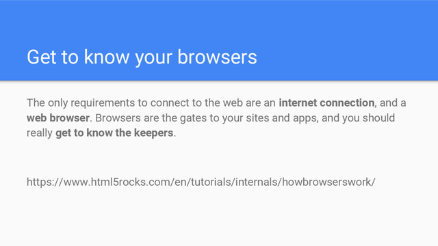 Get to know your browsers
The only requirements to connect to the web are an internet connection, and a
web browser. Browsers are the gates to your sites and apps, and you should
really get to know the keepers.
https://www.html5rocks.com/en/tutorials/internals/howbrowserswork/
