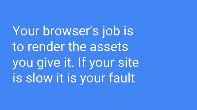 Your browser's job is
to render the assets
you give it. If your site
is slow it is your fault
