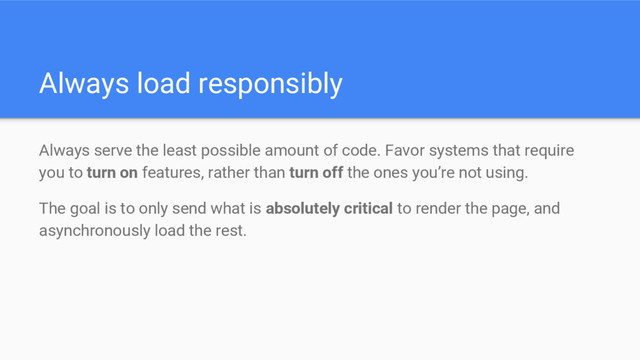 Always load responsibly
Always serve the least possible amount of code. Favor systems that require
you to turn on features, rather than turn off the ones you’re not using.
The goal is to only send what is absolutely critical to render the page, and
asynchronously load the rest.
