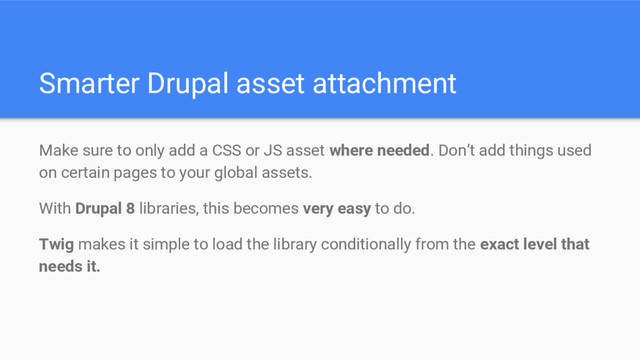 Smarter Drupal asset attachment
Make sure to only add a CSS or JS asset where needed. Don’t add things used
on certain pages to your global assets.
With Drupal 8 libraries, this becomes very easy to do.
Twig makes it simple to load the library conditionally from the exact level that
needs it.
