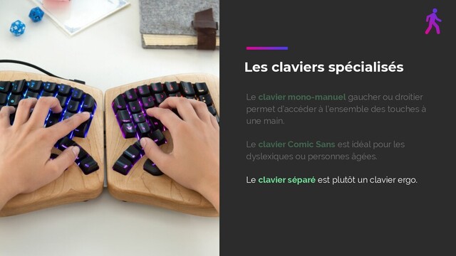 Les claviers spécialisés
Le clavier mono-manuel gaucher ou droitier
permet d’accéder à l’ensemble des touches à
une main.
Le clavier Comic Sans est idéal pour les
dyslexiques ou personnes âgées.
Le clavier séparé est plutôt un clavier ergo.
