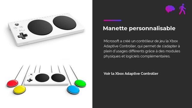 Manette personnalisable
Microsoft a créé un contrôleur de jeu la Xbox
Adaptive Controller, qui permet de s’adapter à
plein d’usages différents grâce à des modules
physiques et logiciels complémentaires.
Voir la Xbox Adaptive Controller
