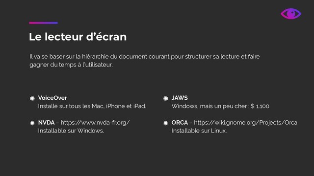 Il va se baser sur la hiérarchie du document courant pour structurer sa lecture et faire
gagner du temps à l’utilisateur.
Le lecteur d’écran
VoiceOver 
Installé sur tous les Mac, iPhone et iPad. 
NVDA – https:/
/www.nvda-fr.org/ 
Installable sur Windows.
JAWS 
Windows, mais un peu cher : $ 1.100 
ORCA – https:/
/wiki.gnome.org/Projects/Orca 
Installable sur Linux.
