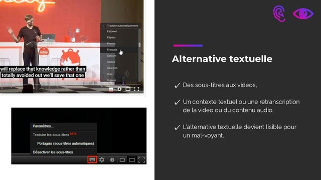 Alternative textuelle
Des sous-titres aux videos,
Un contexte textuel ou une retranscription
de la vidéo ou du contenu audio. 
L’alternative textuelle devient lisible pour
un mal-voyant.
