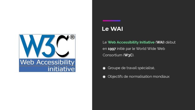 Le WAI
Le Web Accessibility Initiative (WAI) début
en 1997 initié par le World Wide Web
Consortium (W3C).
Groupe de travail spécialisé,
Objectifs de normalisation mondiaux
