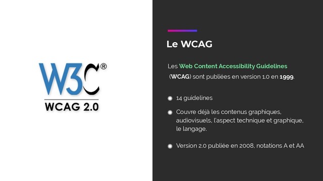 Le WCAG
Les Web Content Accessibility Guidelines
(WCAG) sont publiées en version 1.0 en 1999.
14 guidelines
Couvre déjà les contenus graphiques,
audiovisuels, l’aspect technique et graphique,
le langage. 
Version 2.0 publiée en 2008, notations A et AA
