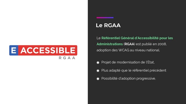 Le RGAA
Le Référentiel Général d'Accessibilité pour les
Administrations (RGAA) est publié en 2008,
adoption des WCAG au niveau national.
Projet de modernisation de l’État,
Plus adapté que le référentiel précédent
Possibilité d’adoption progressive.
