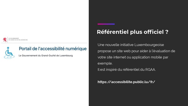 Référentiel plus officiel ?
Une nouvelle initiative Luxembourgeoise
propose un site web pour aider à l’évaluation de
votre site internet ou application mobile par
exemple.
Il est inspiré du référentiel du RGAA.
https:/
/accessibilite.public.lu/fr/
