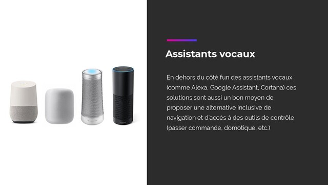 Assistants vocaux
En dehors du côté fun des assistants vocaux
(comme Alexa, Google Assistant, Cortana) ces
solutions sont aussi un bon moyen de
proposer une alternative inclusive de
navigation et d’accès à des outils de contrôle
(passer commande, domotique, etc.)
