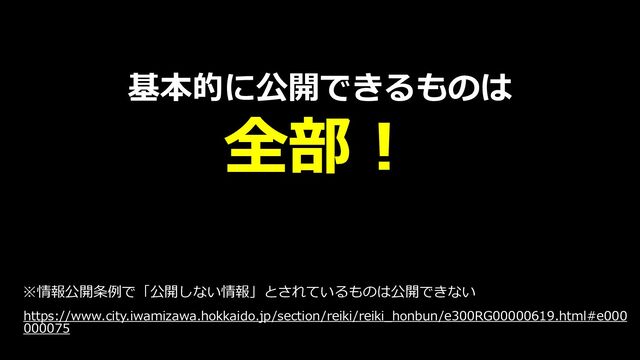 基本的に公開できるものは
全部！
※情報公開条例で「公開しない情報」とされているものは公開できない
https://www.city.iwamizawa.hokkaido.jp/section/reiki/reiki_honbun/e300RG00000619.html#e000
000075
