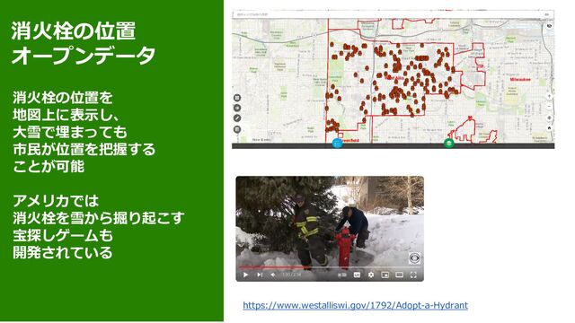 消火栓の位置
オープンデータ
消火栓の位置を
地図上に表示し、
大雪で埋まっても
市民が位置を把握する
ことが可能
アメリカでは
消火栓を雪から掘り起こす
宝探しゲームも
開発されている
https://www.westalliswi.gov/1792/Adopt-a-Hydrant
