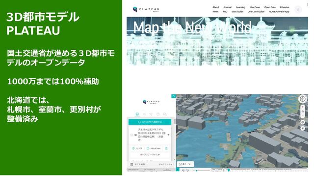 3D都市モデル
PLATEAU
国土交通省が進める３D都市モ
デルのオープンデータ
1000万までは100％補助
北海道では、
札幌市、室蘭市、更別村が
整備済み
