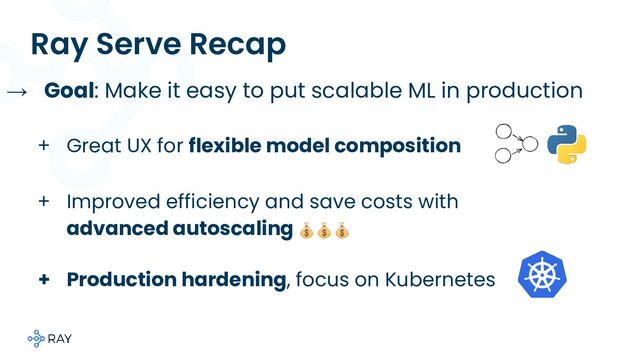 Ray Serve Recap
+ Production hardening, focus on Kubernetes
→ Goal: Make it easy to put scalable ML in production
+ Great UX for flexible model composition
+ Improved efficiency and save costs with
advanced autoscaling 💰💰💰
