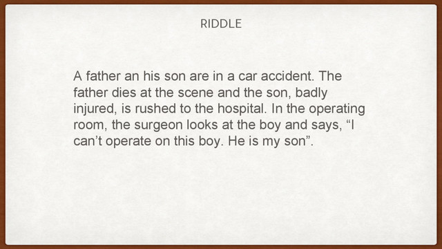 RIDDLE
A father an his son are in a car accident. The
father dies at the scene and the son, badly
injured, is rushed to the hospital. In the operating
room, the surgeon looks at the boy and says, “I
can’t operate on this boy. He is my son”.
