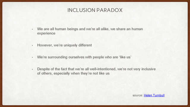 INCLUSION PARADOX
• We are all human beings and we’re all alike, we share an human
experience
• However, we’re uniquely different
• We’re surrounding ourselves with people who are ‘like us’
• Despite of the fact that we’re all well-intentioned, we’re not very inclusive
of others, especially when they’re not like us
source: Helen Turnbull
