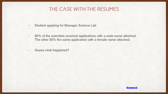 THE CASE WITH THE RESUMES
• Student applying for Manager Science Lab
• 50% of the scientists received applications with a male name attached.
The other 50% the same application with a female name attached.
• Guess what happened?
Research
