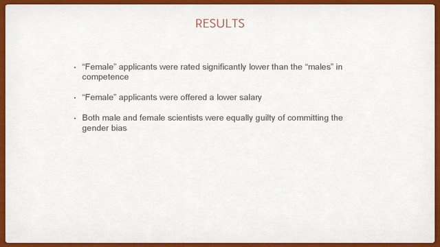 RESULTS
• “Female” applicants were rated significantly lower than the “males” in
competence
• “Female” applicants were offered a lower salary
• Both male and female scientists were equally guilty of committing the
gender bias

