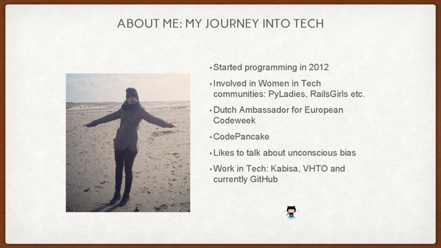 ABOUT ME: MY JOURNEY INTO TECH
• Started programming in 2012
• Involved in Women in Tech
communities: PyLadies, RailsGirls etc.
• Dutch Ambassador for European
Codeweek
• CodePancake
• Likes to talk about unconscious bias
• Work in Tech: Kabisa, VHTO and
currently GitHub
