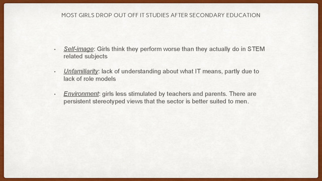 MOST GIRLS DROP OUT OFF IT STUDIES AFTER SECONDARY EDUCATION
• Self-image: Girls think they perform worse than they actually do in STEM
related subjects
• Unfamiliarity: lack of understanding about what IT means, partly due to
lack of role models
• Environment: girls less stimulated by teachers and parents. There are
persistent stereotyped views that the sector is better suited to men.
