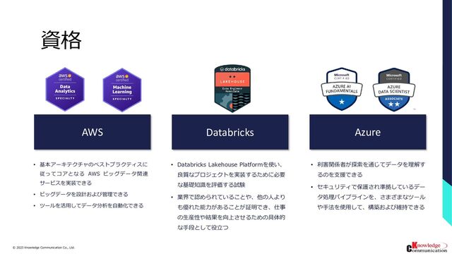 © 2023/3/24
Knowledge Communication Co., Ltd.
15
資格
AWS Databricks Azure
• 基本アーキテクチャのベストプラクティスに
従ってコアとなる AWS ビッグデータ関連
サービスを実装できる
• ビッグデータを設計および管理できる
• ツールを活用してデータ分析を自動化できる
• Databricks Lakehouse Platformを使い、
良質なプロジェクトを実装するために必要
な基礎知識を評価する試験
• 業界で認められていることや、他の人より
も優れた能力があることが証明でき、仕事
の生産性や結果を向上させるための具体的
な手段として役立つ
• 利害関係者が探索を通じてデータを理解す
るのを支援できる
• セキュリティで保護され準拠しているデー
タ処理パイプラインを、さまざまなツール
や手法を使用して、構築および維持できる
