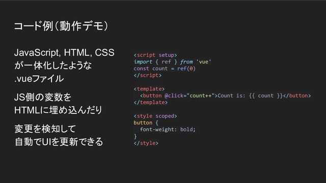 コード例（動作デモ）
JavaScript, HTML, CSS
が一体化したような
.vueファイル
JS側の変数を
HTMLに埋め込んだり
変更を検知して
自動でUIを更新できる

import { ref } from 'vue'
const count = ref(0)


Count is: {{ count }}


button {
font-weight: bold;
}


