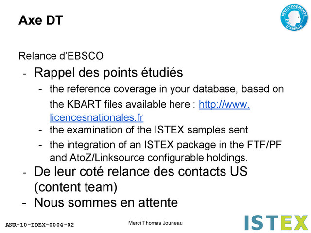ANR-10-IDEX-0004-02
Axe DT
Relance d’EBSCO
- Rappel des points étudiés
- the reference coverage in your database, based on
the KBART files available here : http://www.
licencesnationales.fr
- the examination of the ISTEX samples sent
- the integration of an ISTEX package in the FTF/PF
and AtoZ/Linksource configurable holdings.
- De leur coté relance des contacts US
(content team)
- Nous sommes en attente
Merci Thomas Jouneau
