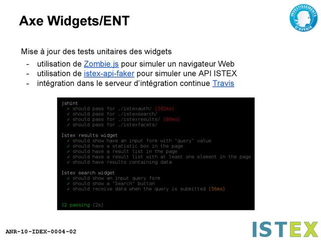 ANR-10-IDEX-0004-02
Axe Widgets/ENT
Mise à jour des tests unitaires des widgets
- utilisation de Zombie.js pour simuler un navigateur Web
- utilisation de istex-api-faker pour simuler une API ISTEX
- intégration dans le serveur d’intégration continue Travis
