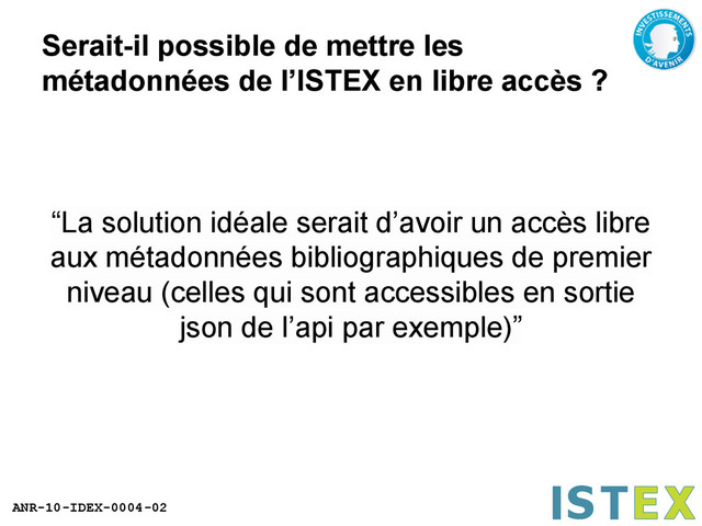 ANR-10-IDEX-0004-02
Serait-il possible de mettre les
métadonnées de l’ISTEX en libre accès ?
“La solution idéale serait d’avoir un accès libre
aux métadonnées bibliographiques de premier
niveau (celles qui sont accessibles en sortie
json de l’api par exemple)”

